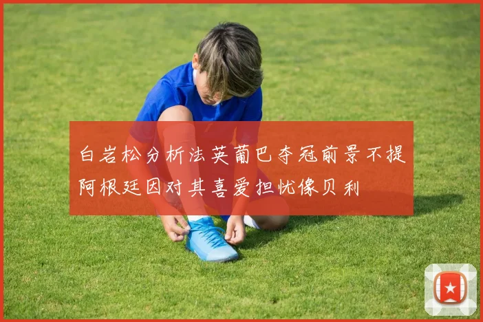 白岩松分析法英葡巴夺冠前景不提阿根廷因对其喜爱担忧像贝利
