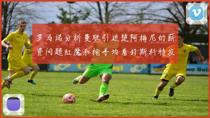 罗马诺分析曼联引进楚阿梅尼的薪资问题红魔和枪手均看好斯科特发展潜力