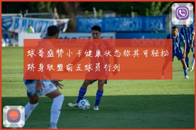 球哥盛赞小卡健康状态称其可轻松跻身联盟前五球员行列
