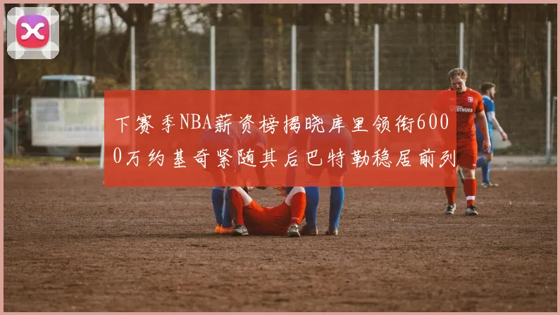 下赛季NBA薪资榜揭晓库里领衔6000万约基奇紧随其后巴特勒稳居前列