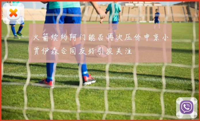 火箭续约阿门能否再次压价申京小贾伊森合同友好引发关注