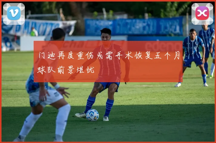 门迪再度重伤或需手术恢复五个月球队前景堪忧