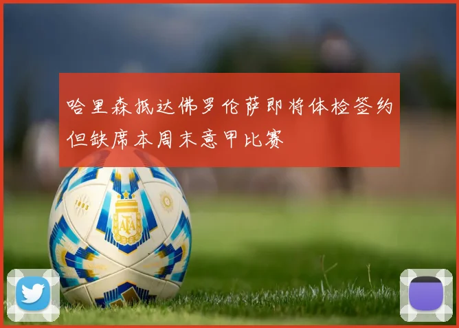 哈里森抵达佛罗伦萨即将体检签约但缺席本周末意甲比赛