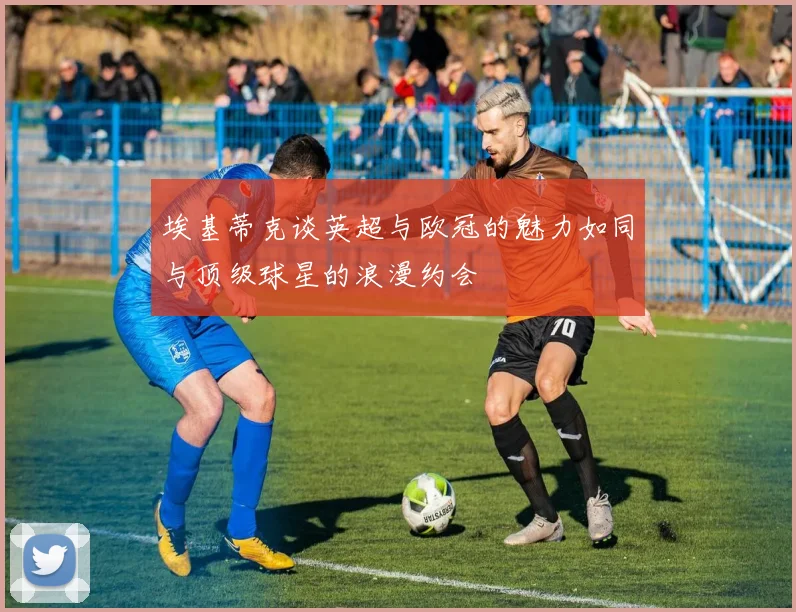 埃基蒂克谈英超与欧冠的魅力如同与顶级球星的浪漫约会