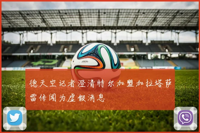 德天空记者澄清特尔加盟加拉塔萨雷传闻为虚假消息