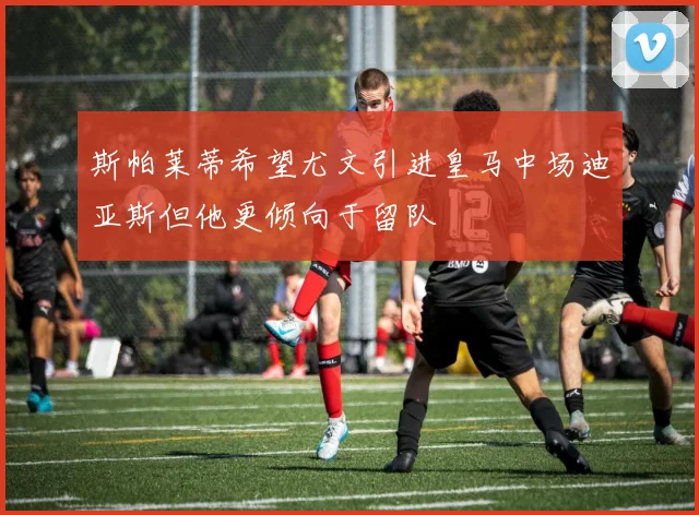 斯帕莱蒂希望尤文引进皇马中场迪亚斯但他更倾向于留队