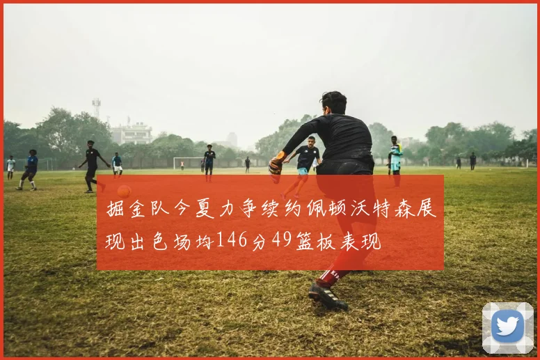 掘金队今夏力争续约佩顿沃特森展现出色场均146分49篮板表现