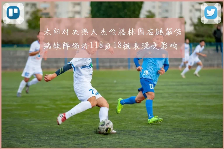 太阳对决热火杰伦格林因右腿筋伤病缺阵场均118分18板表现受影响