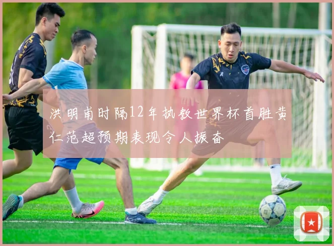 洪明甫时隔12年执教世界杯首胜黄仁范超预期表现令人振奋