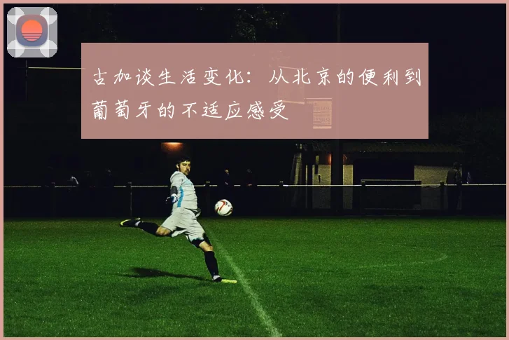 古加谈生活变化：从北京的便利到葡萄牙的不适应感受