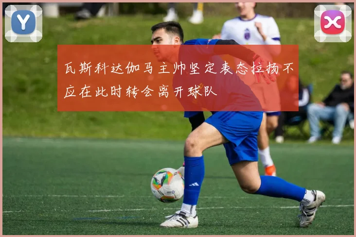 瓦斯科达伽马主帅坚定表态拉扬不应在此时转会离开球队