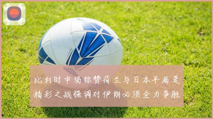 比利时中场称赞荷兰与日本平局是精彩之战强调对伊朗必须全力争胜