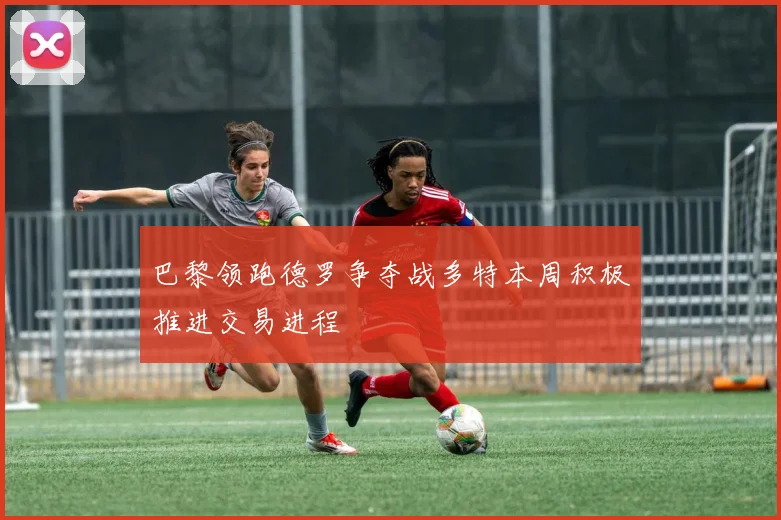 巴黎领跑德罗争夺战多特本周积极推进交易进程
