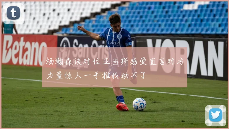 杨瀚森谈对位亚当斯感受直言对方力量惊人一手推我动不了