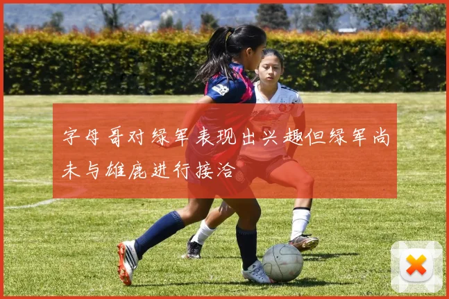 字母哥对绿军表现出兴趣但绿军尚未与雄鹿进行接洽