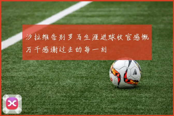 沙拉维告别罗马生涯进球收官感慨万千感谢过去的每一刻