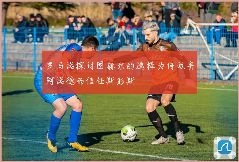 罗马诺探讨图赫尔的选择为何放弃阿诺德而信任斯彭斯