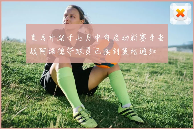 皇马计划于七月中旬启动新赛季备战阿诺德等球员已接到集结通知