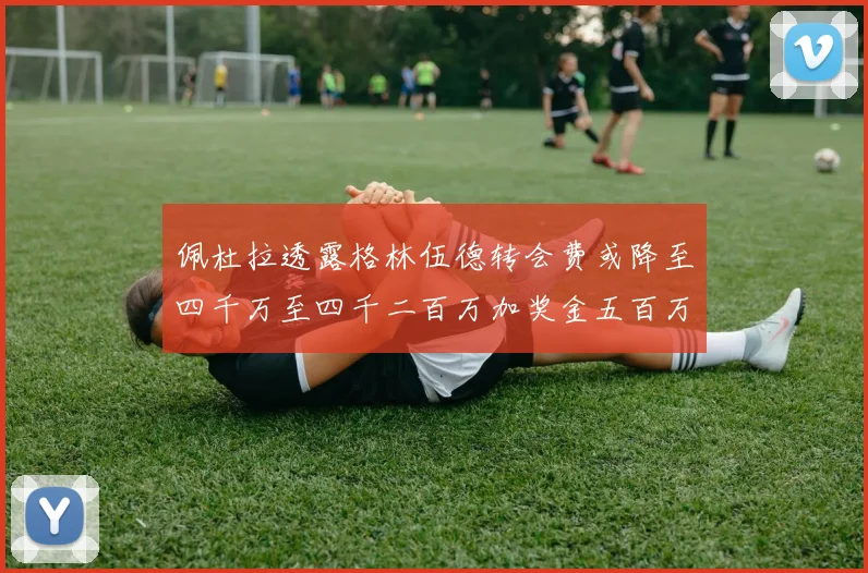 佩杜拉透露格林伍德转会费或降至四千万至四千二百万加奖金五百万至六百万