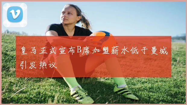 皇马正式宣布B席加盟薪水低于曼城引发热议