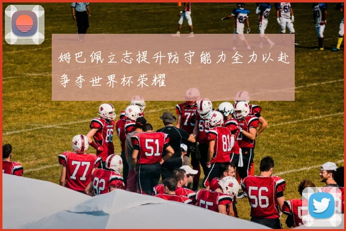 姆巴佩立志提升防守能力全力以赴争夺世界杯荣耀