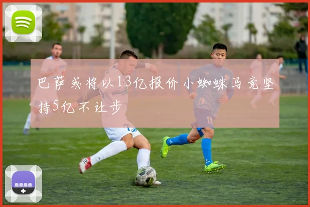 巴萨或将以13亿报价小蜘蛛马竞坚持5亿不让步